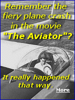 The movie ''The Aviator'' did a great job recreating the crash of Howard Hughes' XF11 plane. The XF-11 was shattered into pieces with flaming debris scattered everywhere from backyards to the streets, yet somehow Hughes, bloodied, broken, and burned, was still alive. 