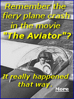 The movie, ''The Aviator'', did a great job recreating the crash of Howard Hughes' XF11 plane. The XF-11 was shattered into pieces with flaming debris scattered everywhere from backyards to the streets, yet somehow Hughes, bloodied, broken, and burned, was still alive. 